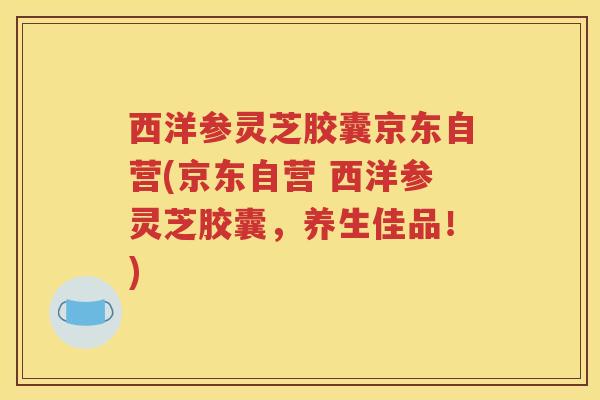 西洋参灵芝胶囊京东自营(京东自营 西洋参灵芝胶囊，养生佳品！)