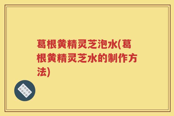 葛根黄精灵芝泡水(葛根黄精灵芝水的制作方法)