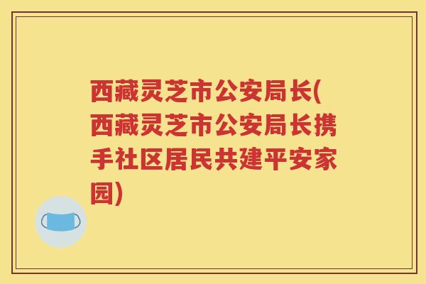 西藏灵芝市公安局长(西藏灵芝市公安局长携手社区居民共建平安家园)