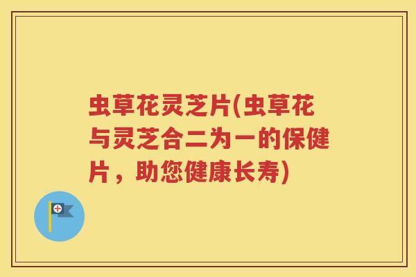 虫草花灵芝片(虫草花与灵芝合二为一的保健片，助您健康长寿)