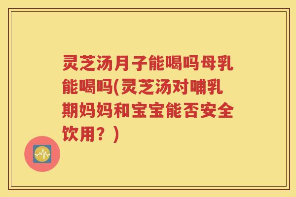 灵芝汤月子能喝吗母乳能喝吗(灵芝汤对哺乳期妈妈和宝宝能否安全饮用？)