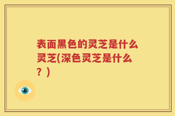 表面黑色的灵芝是什么灵芝(深色灵芝是什么？)