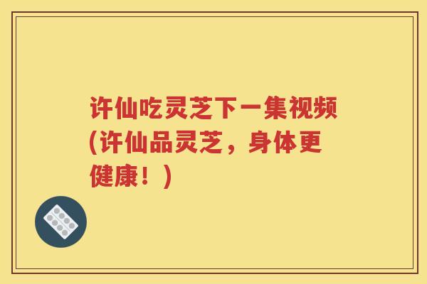 许仙吃灵芝下一集视频(许仙品灵芝，身体更健康！)