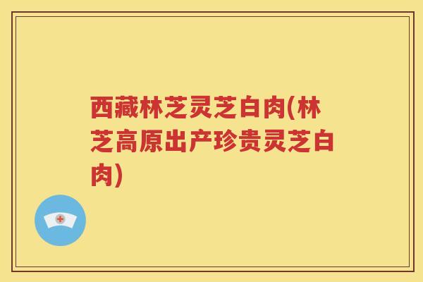 西藏林芝灵芝白肉(林芝高原出产珍贵灵芝白肉)