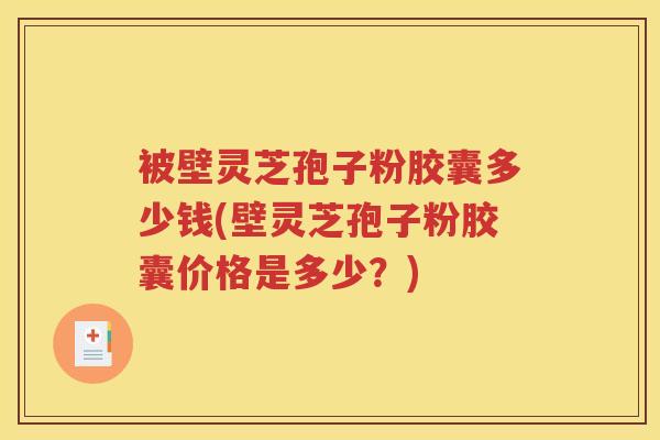 被壁灵芝孢子粉胶囊多少钱(壁灵芝孢子粉胶囊价格是多少？)