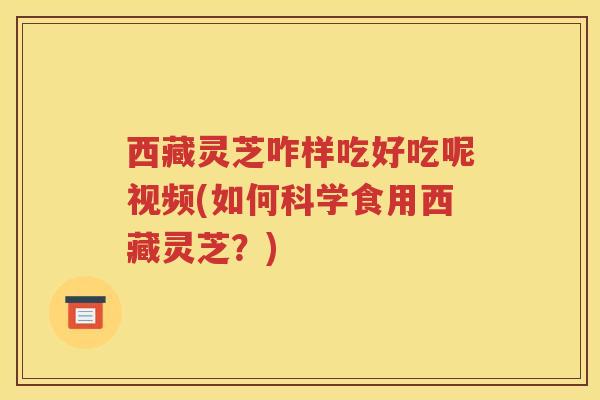 西藏灵芝咋样吃好吃呢视频(如何科学食用西藏灵芝？)