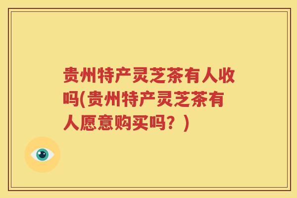 贵州特产灵芝茶有人收吗(贵州特产灵芝茶有人愿意购买吗？)