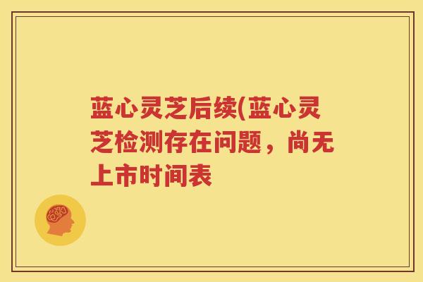 蓝心灵芝后续(蓝心灵芝检测存在问题，尚无上市时间表