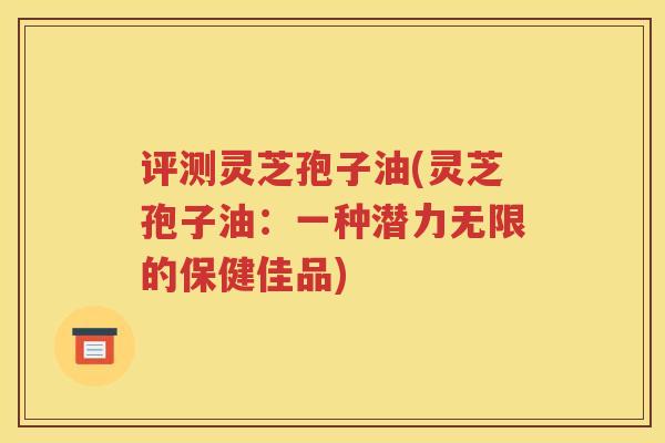 评测灵芝孢子油(灵芝孢子油：一种潜力无限的保健佳品)