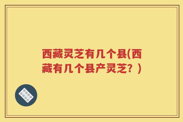 西藏灵芝有几个县(西藏有几个县产灵芝？)