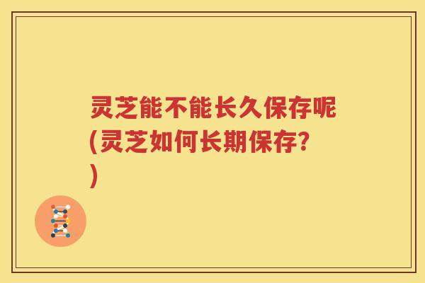灵芝能不能长久保存呢(灵芝如何长期保存？)