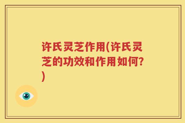 许氏灵芝作用(许氏灵芝的功效和作用如何？)