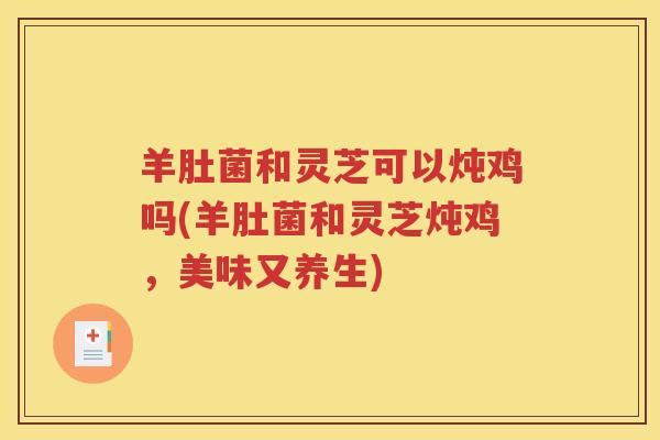 羊肚菌和灵芝可以炖鸡吗(羊肚菌和灵芝炖鸡，美味又养生)