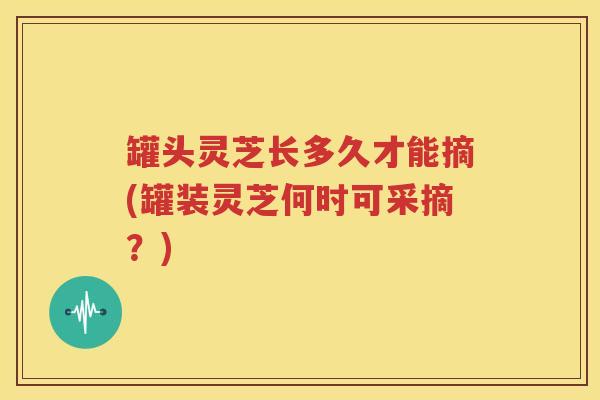 罐头灵芝长多久才能摘(罐装灵芝何时可采摘？)
