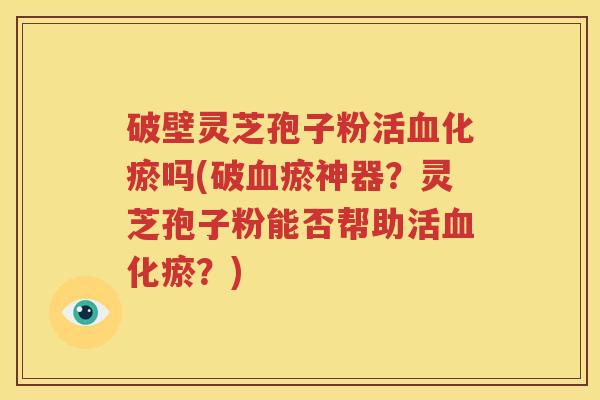 破壁灵芝孢子粉活血化瘀吗(破血瘀神器？灵芝孢子粉能否帮助活血化瘀？)