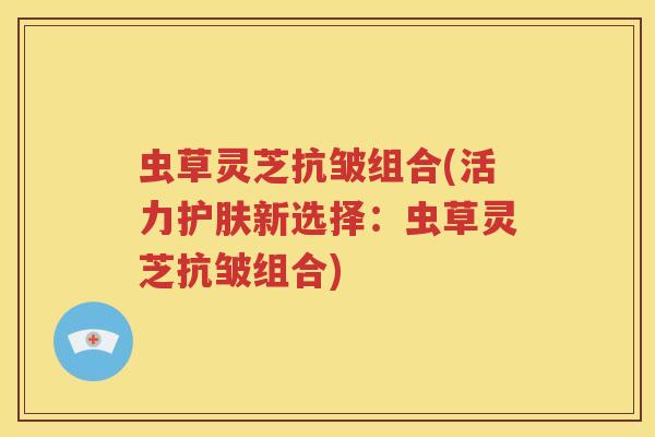 虫草灵芝抗皱组合(活力护肤新选择：虫草灵芝抗皱组合)