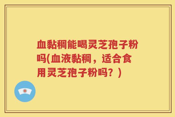 血黏稠能喝灵芝孢子粉吗(血液黏稠，适合食用灵芝孢子粉吗？)