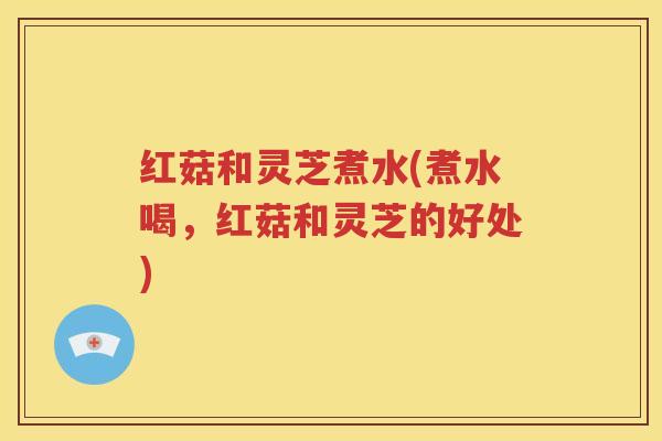 红菇和灵芝煮水(煮水喝，红菇和灵芝的好处)