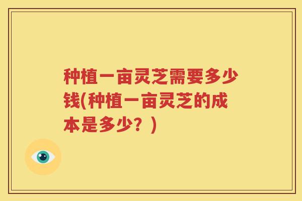 种植一亩灵芝需要多少钱(种植一亩灵芝的成本是多少？)