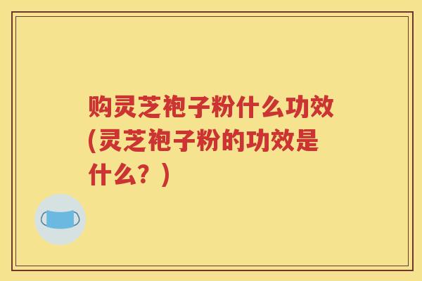 购灵芝袍子粉什么功效(灵芝袍子粉的功效是什么？)