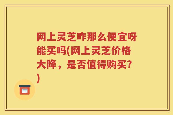 网上灵芝咋那么便宜呀能买吗(网上灵芝价格大降，是否值得购买？)