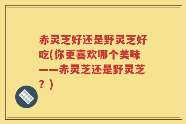 赤灵芝好还是野灵芝好吃(你更喜欢哪个美味——赤灵芝还是野灵芝？)