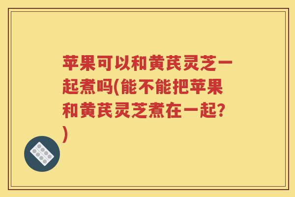 苹果可以和黄芪灵芝一起煮吗(能不能把苹果和黄芪灵芝煮在一起？)