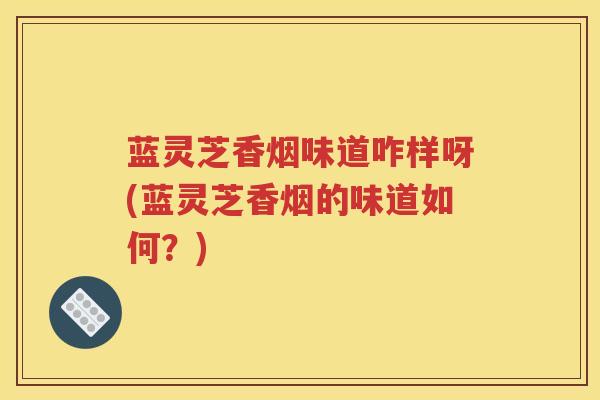 蓝灵芝香烟味道咋样呀(蓝灵芝香烟的味道如何？)