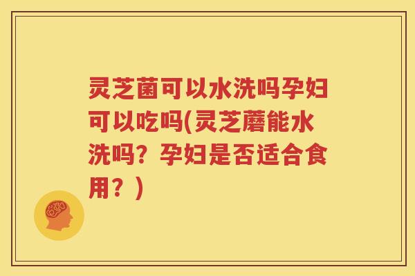 灵芝菌可以水洗吗孕妇可以吃吗(灵芝蘑能水洗吗？孕妇是否适合食用？)
