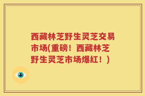 西藏林芝野生灵芝交易市场(重磅！西藏林芝野生灵芝市场爆红！)
