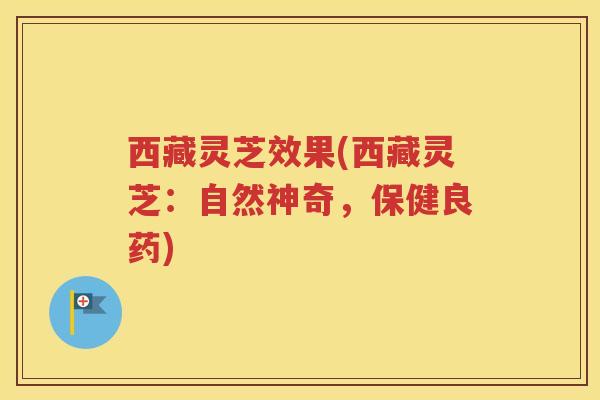 西藏灵芝效果(西藏灵芝：自然神奇，保健良药)