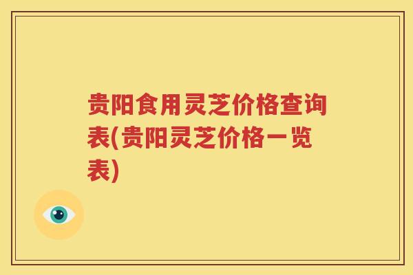 贵阳食用灵芝价格查询表(贵阳灵芝价格一览表)
