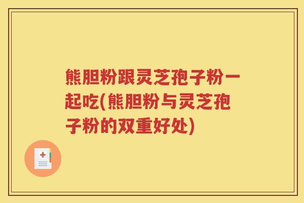 熊胆粉跟灵芝孢子粉一起吃(熊胆粉与灵芝孢子粉的双重好处)
