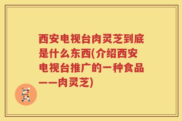 西安电视台肉灵芝到底是什么东西(介绍西安电视台推广的一种食品——肉灵芝)