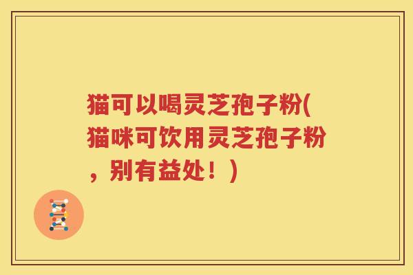 猫可以喝灵芝孢子粉(猫咪可饮用灵芝孢子粉，别有益处！)