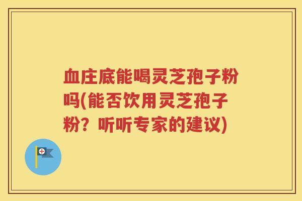 血庄底能喝灵芝孢子粉吗(能否饮用灵芝孢子粉？听听专家的建议)
