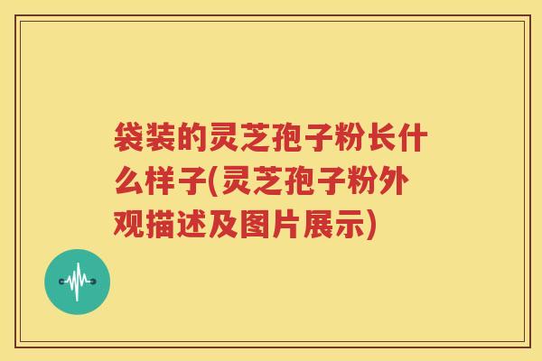 袋装的灵芝孢子粉长什么样子(灵芝孢子粉外观描述及图片展示)