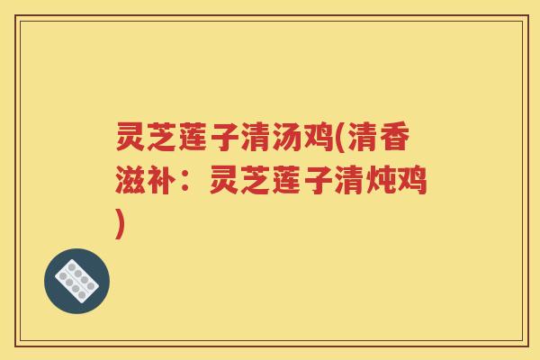 灵芝莲子清汤鸡(清香滋补：灵芝莲子清炖鸡)