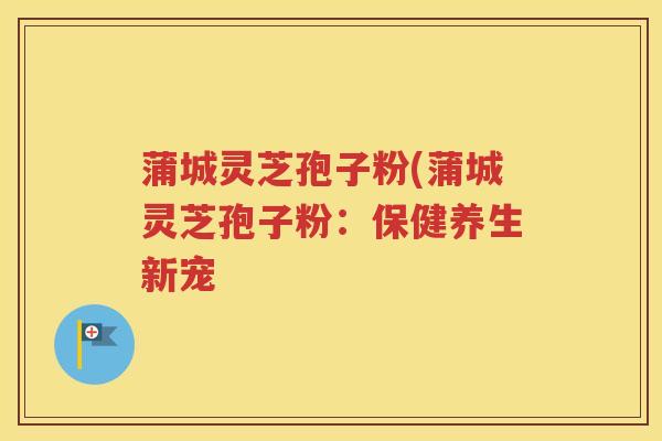 蒲城灵芝孢子粉(蒲城灵芝孢子粉：保健养生新宠