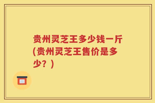 贵州灵芝王多少钱一斤(贵州灵芝王售价是多少？)