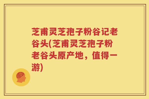 芝甫灵芝孢子粉谷记老谷头(芝甫灵芝孢子粉老谷头原产地，值得一游)