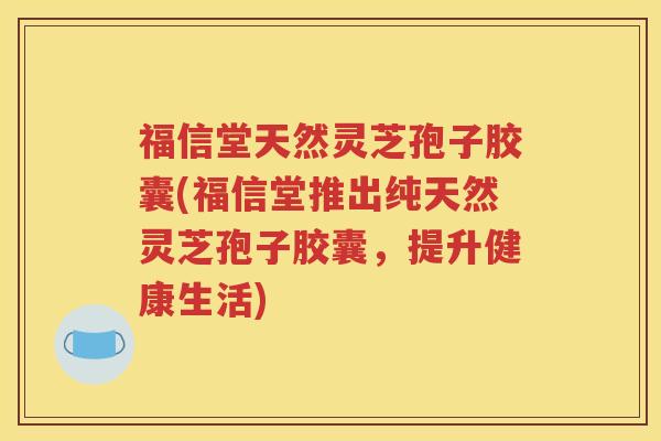 福信堂天然灵芝孢子胶囊(福信堂推出纯天然灵芝孢子胶囊，提升健康生活)