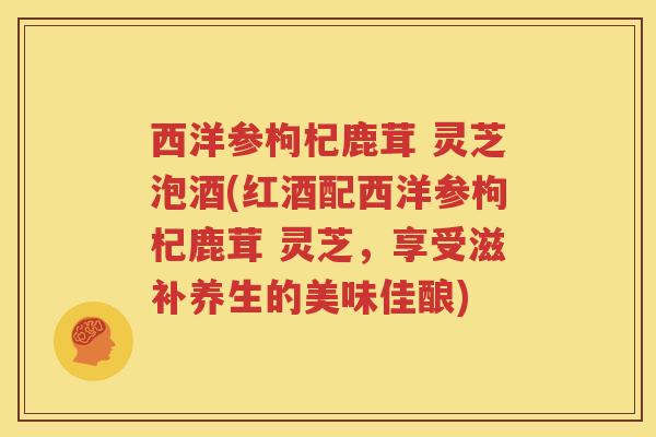 西洋参枸杞鹿茸 灵芝泡酒(红酒配西洋参枸杞鹿茸 灵芝，享受滋补养生的美味佳酿)