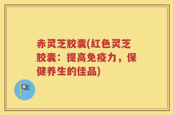 赤灵芝胶囊(红色灵芝胶囊：提高免疫力，保健养生的佳品)