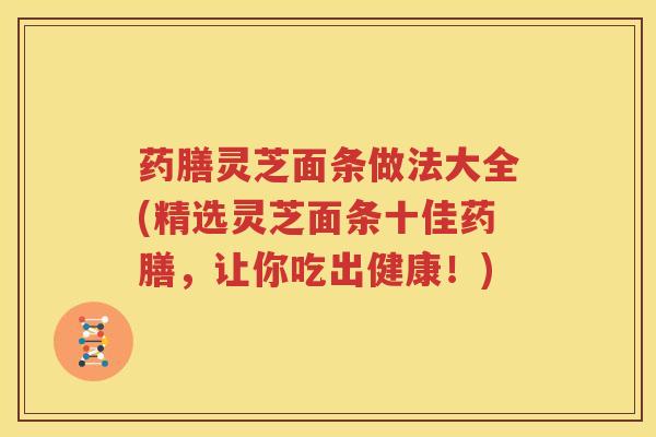 药膳灵芝面条做法大全(精选灵芝面条十佳药膳，让你吃出健康！)