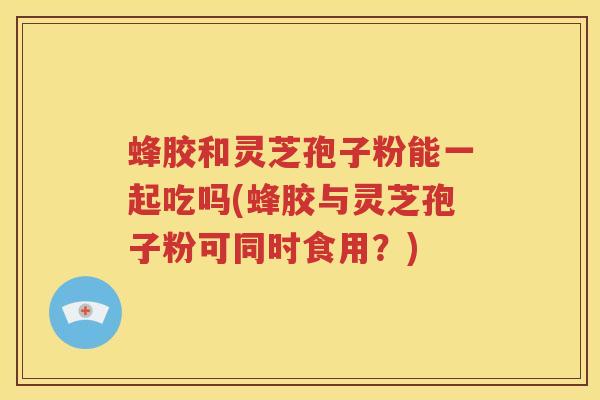 蜂胶和灵芝孢子粉能一起吃吗(蜂胶与灵芝孢子粉可同时食用？)