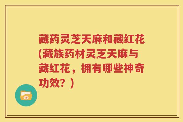 藏药灵芝天麻和藏红花(藏族药材灵芝天麻与藏红花，拥有哪些神奇功效？)