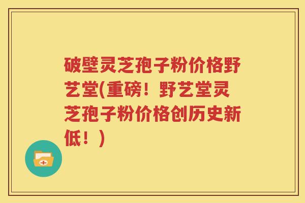 破壁灵芝孢子粉价格野艺堂(重磅！野艺堂灵芝孢子粉价格创历史新低！)