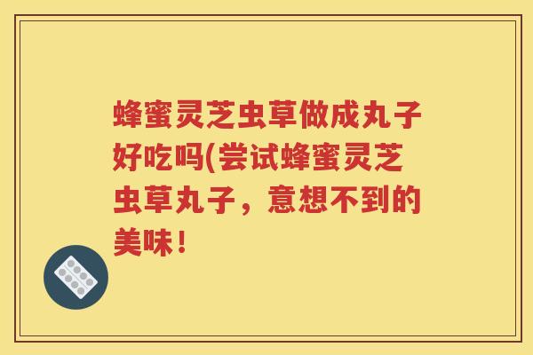 蜂蜜灵芝虫草做成丸子好吃吗(尝试蜂蜜灵芝虫草丸子，意想不到的美味！