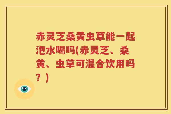 赤灵芝桑黄虫草能一起泡水喝吗(赤灵芝、桑黄、虫草可混合饮用吗？)
